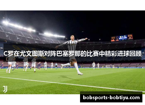 C罗在尤文图斯对阵巴塞罗那的比赛中精彩进球回顾