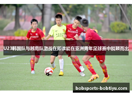 U23韩国队与越南队激战在即谁能在亚洲青年足球赛中脱颖而出