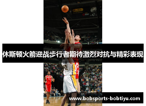 休斯顿火箭迎战步行者期待激烈对抗与精彩表现