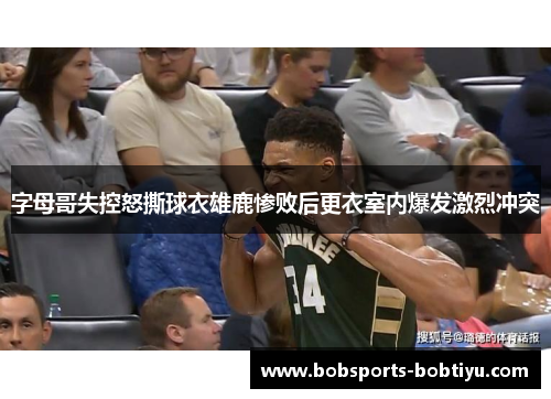 字母哥失控怒撕球衣雄鹿惨败后更衣室内爆发激烈冲突